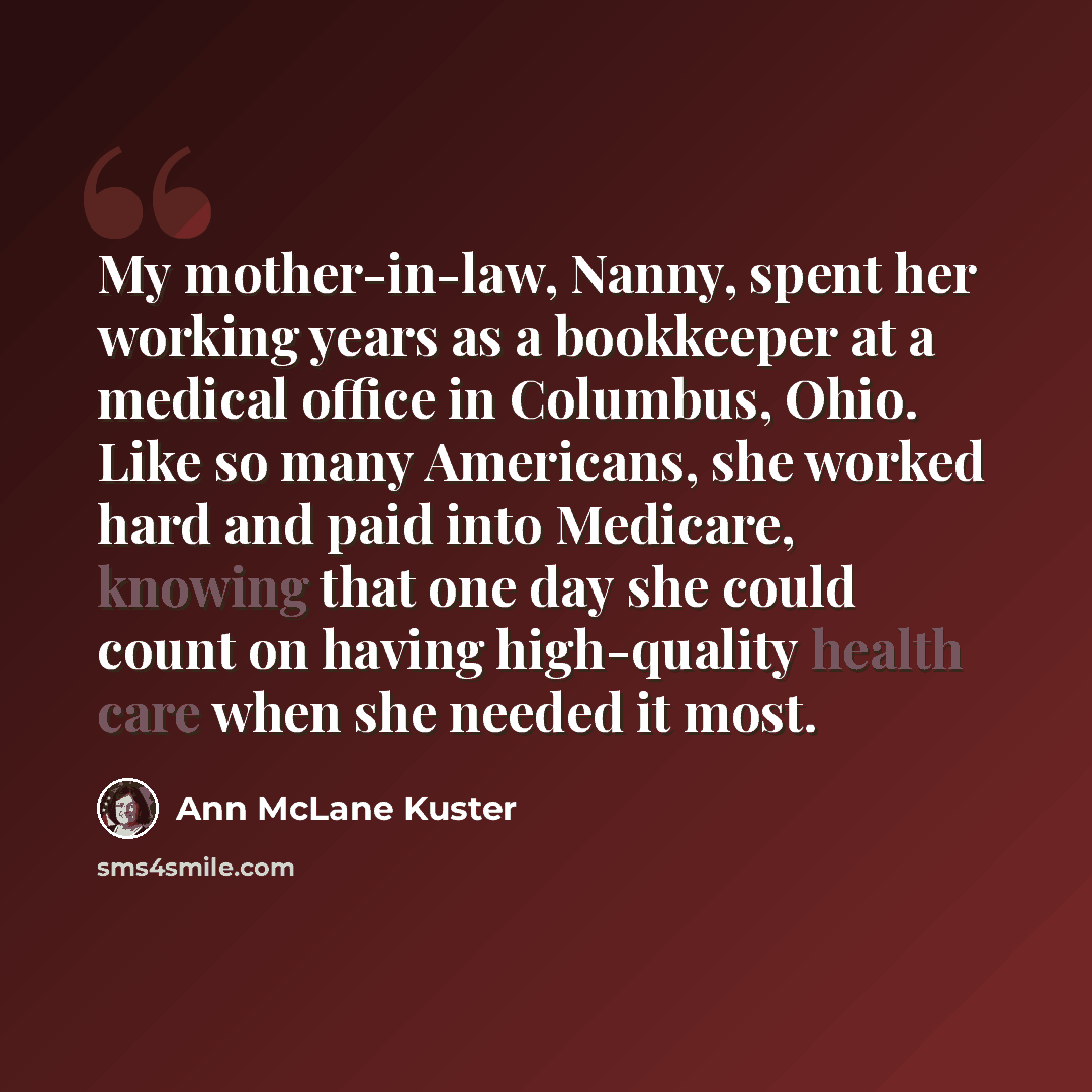 “My mother-in-law, Nanny, spent her working years as a bookkeeper at a medical office in Columbus, Ohio. Like so many Americans, she worked hard and paid into Medicare, knowing that one day she could count on having high-quality health care when she needed it most.” quote by Ann McLane Kuster