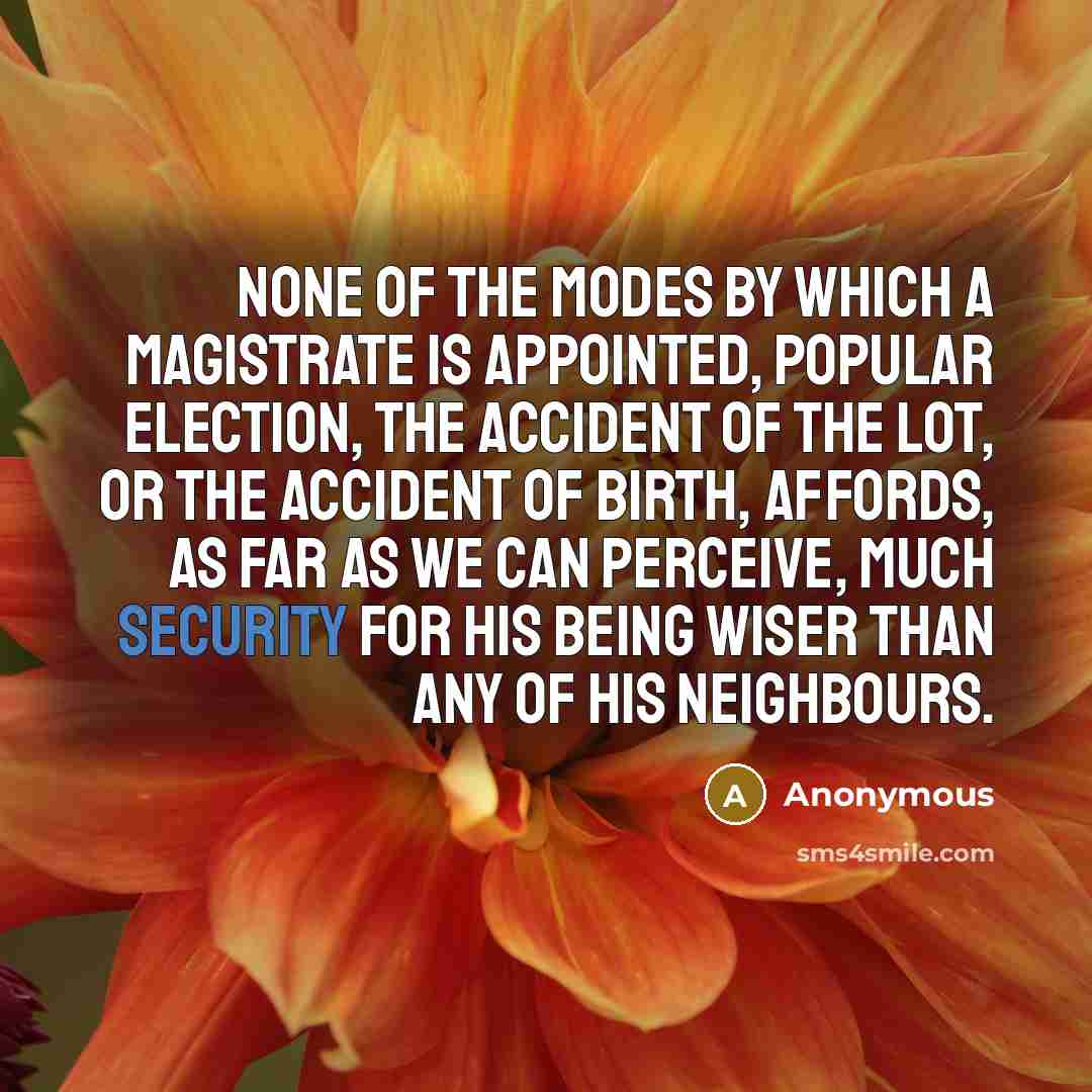 “None of the modes by which a magistrate is appointed, popular election, the accident of the lot, or the accident of birth, affords, as far as we can perceive, much security for his being wiser than any of his neighbours.” quote by Anonymous