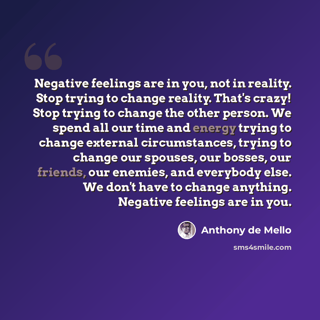 “Negative feelings are in you, not in reality. Stop trying to change reality. That's crazy! Stop trying to change the other person. We spend all our time and energy trying to change external circumstances, trying to change our spouses, our bosses, our friends, our enemies, and everybody else. We…” quote by Anthony de Mello