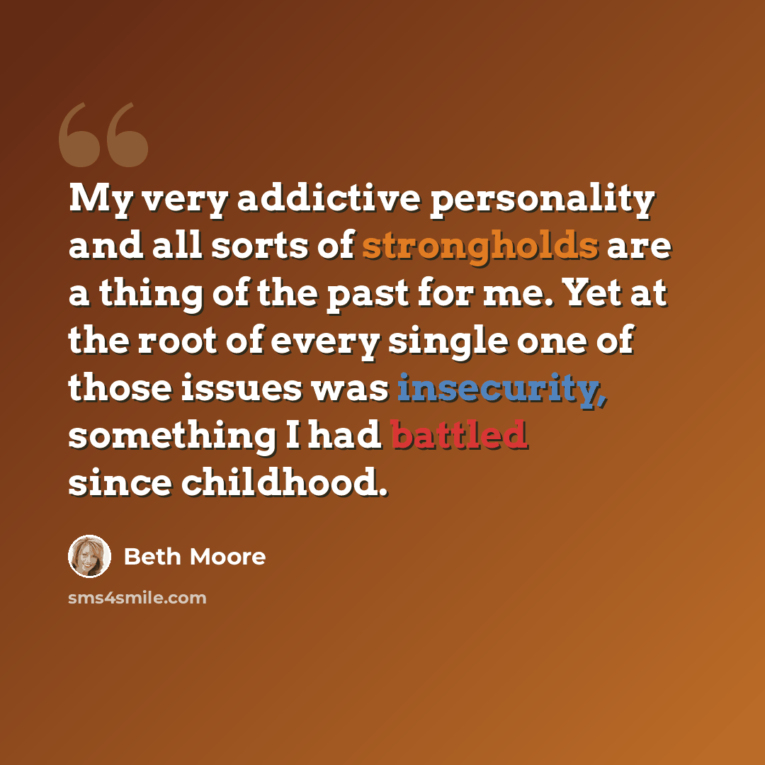 “My very addictive personality and all sorts of strongholds are a thing of the past for me. Yet at the root of every single one of those issues was insecurity, something I had battled since childhood.” quote by Beth Moore
