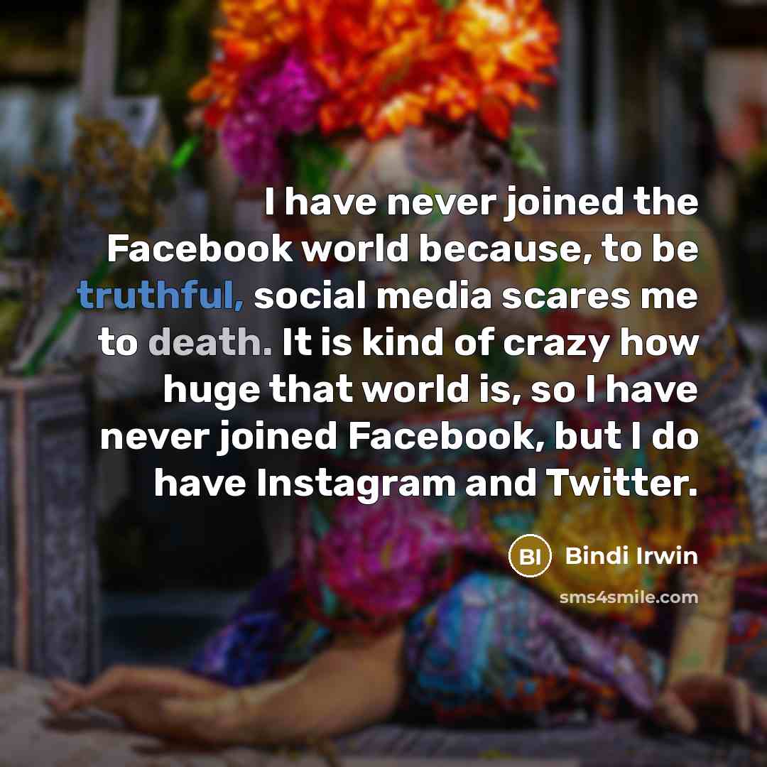 “I have never joined the Facebook world because, to be truthful, social media scares me to death. It is kind of crazy how huge that world is, so I have never joined Facebook, but I do have Instagram and Twitter.” quote by Bindi Irwin