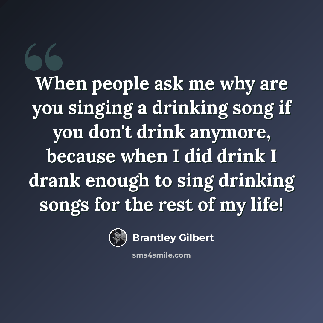 “When people ask me why are you singing a drinking song if you don't drink anymore, because when I did drink I drank enough to sing drinking songs for the rest of my life!” quote by Brantley Gilbert