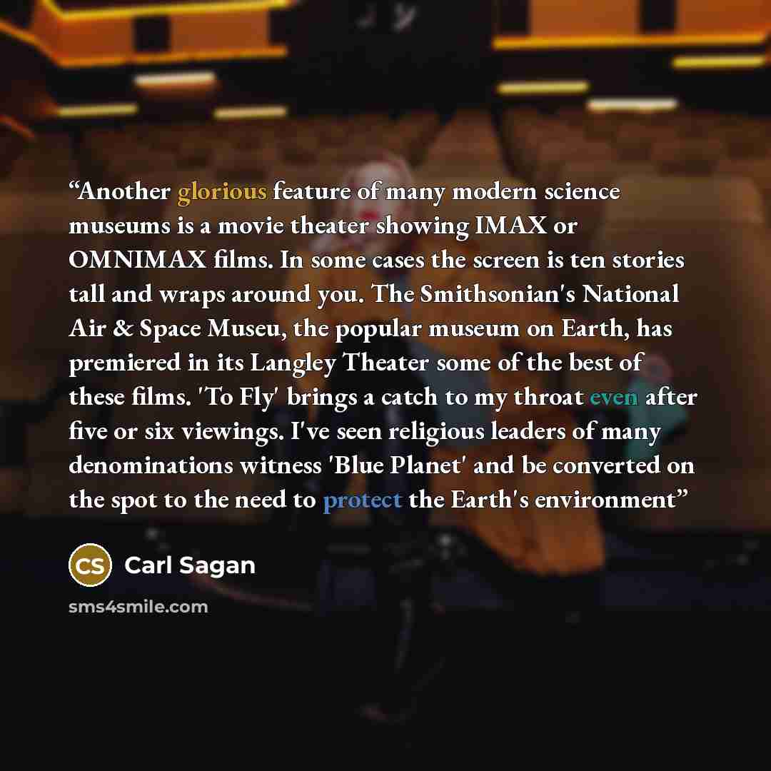 “Another glorious feature of many modern science museums is a movie theater showing IMAX or OMNIMAX films. In some cases the screen is ten stories tall and wraps around you. The Smithsonian's National Air & Space Museu, the popular museum on Earth, has premiered in its Langley Theater some of the…” quote by Carl Sagan