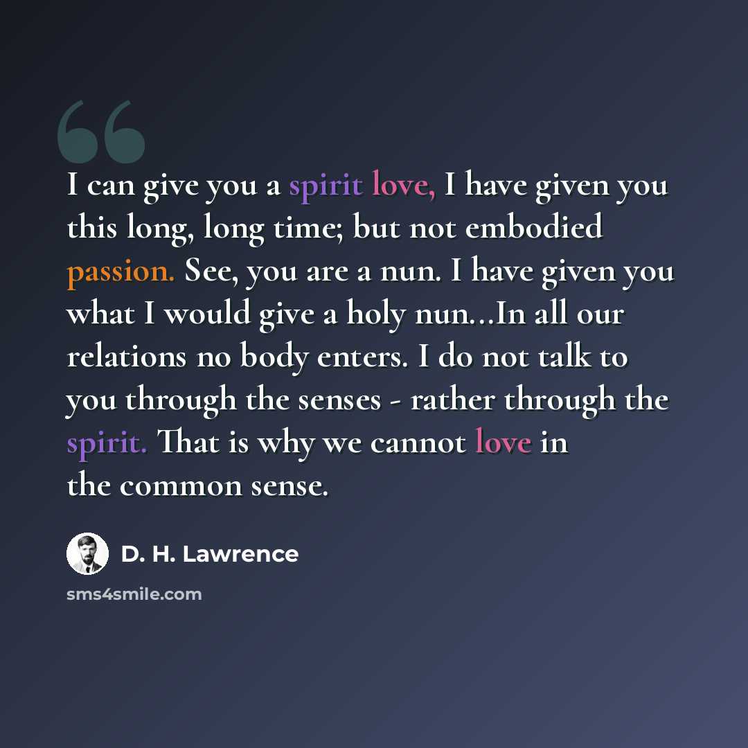 “I can give you a spirit love, I have given you this long, long time; but not embodied passion. See, you are a nun. I have given you what I would give a holy nun...In all our relations no body enters. I do not talk to you through the senses - rather through the spirit. That is why we cannot love in…” quote by D. H. Lawrence