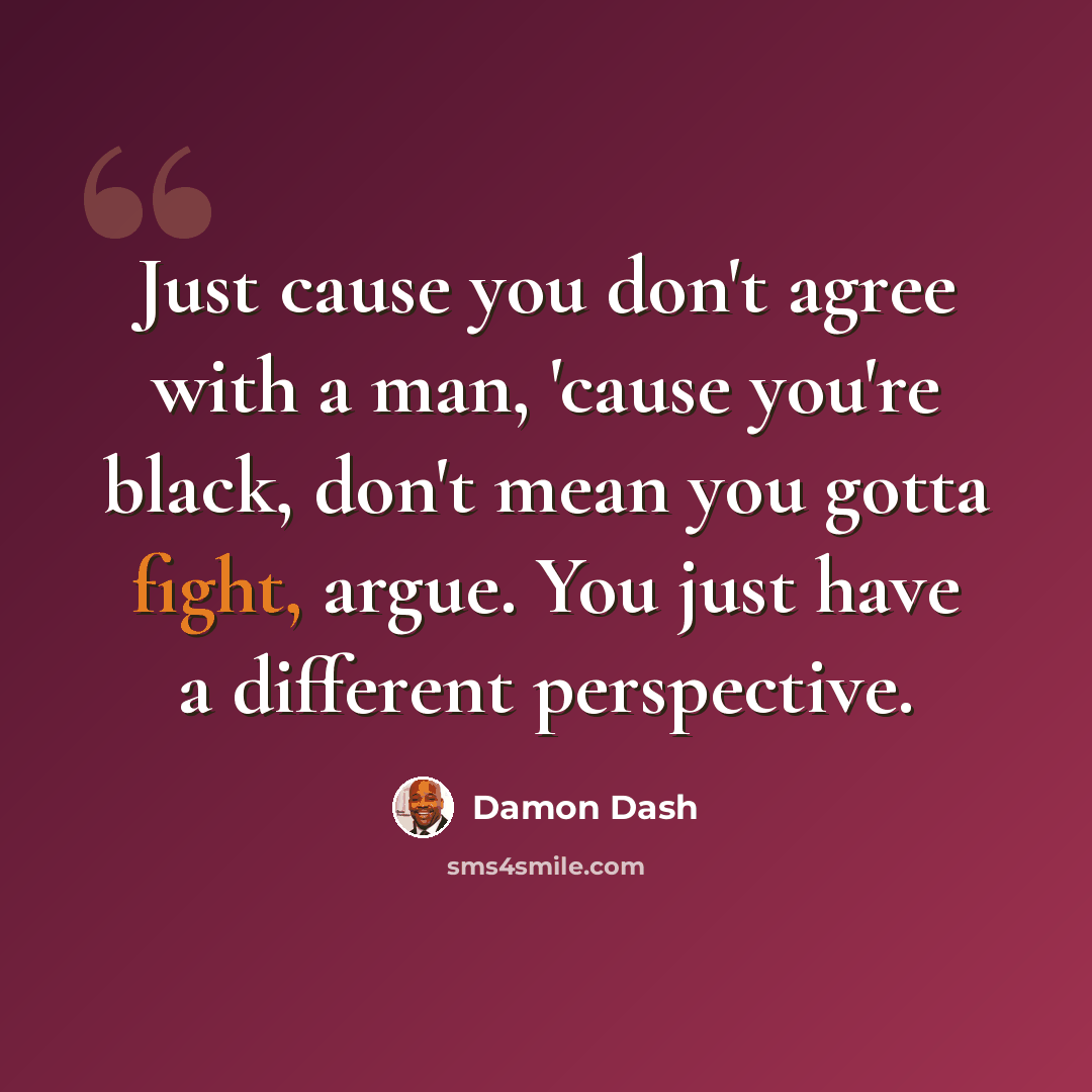 “Just cause you don't agree with a man, 'cause you're black, don't mean you gotta fight, argue. You just have a different perspective.” quote by Damon Dash