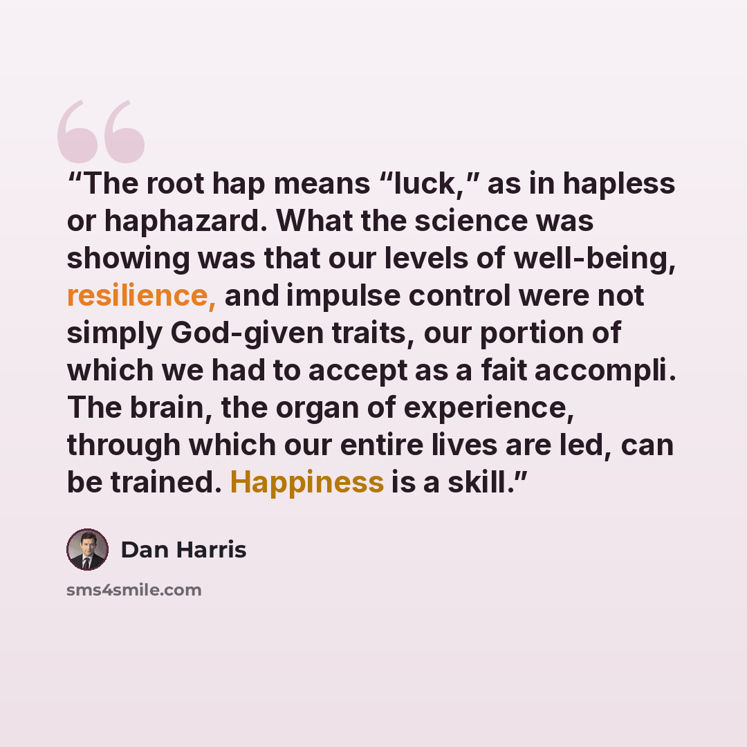 “The root hap means “luck,” as in hapless or haphazard. What the science was showing was that our levels of well-being, resilience, and impulse control were not simply God-given traits, our portion of which we had to accept as a fait accompli. The brain, the organ of experience, through which our…” quote by Dan Harris