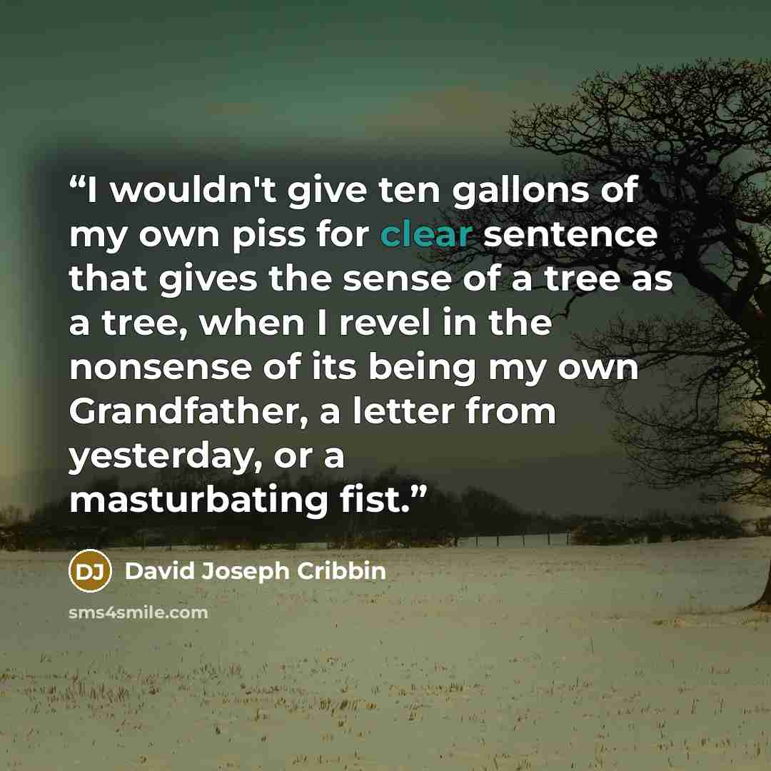 “I wouldn't give ten gallons of my own piss for clear sentence that gives the sense of a tree as a tree, when I revel in the nonsense of its being my own Grandfather, a letter from yesterday, or a masturbating fist.” quote by David Joseph Cribbin