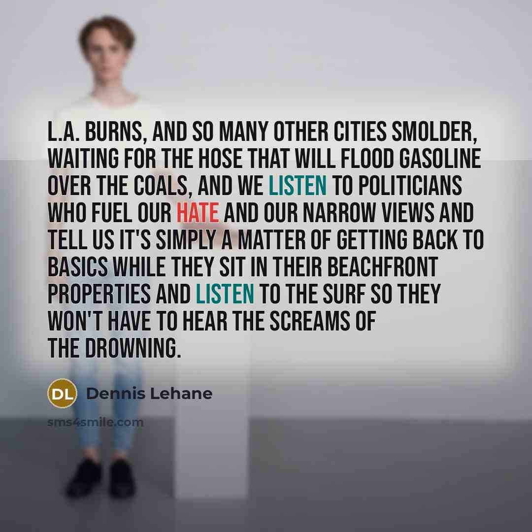 “L.A. burns, and so many other cities smolder, waiting for the hose that will flood gasoline over the coals, and we listen to politicians who fuel our hate and our narrow views and tell us it's simply a matter of getting back to basics while they sit in their beachfront properties and listen to the…” quote by Dennis Lehane