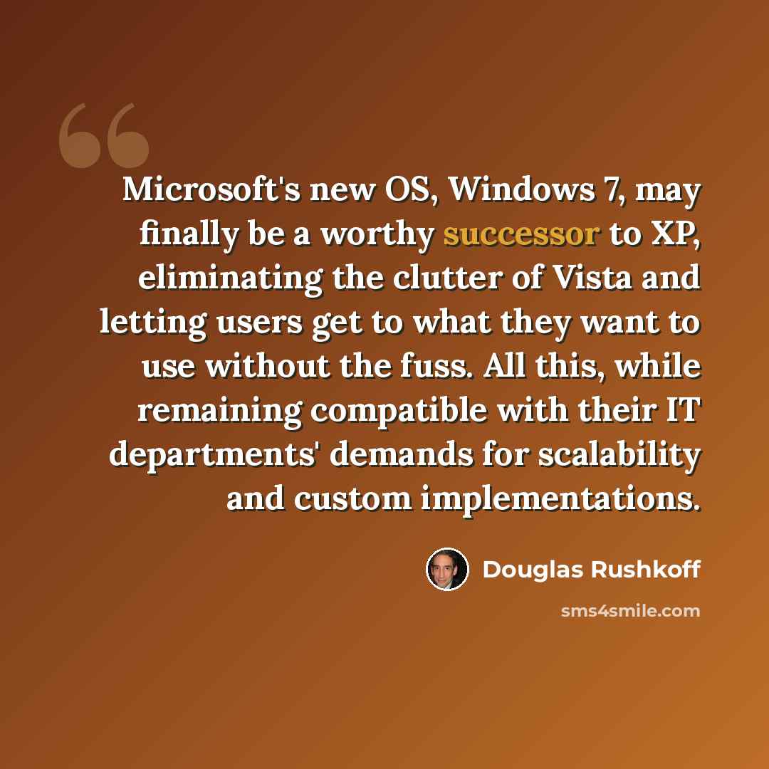“Microsoft's new OS, Windows 7, may finally be a worthy successor to XP, eliminating the clutter of Vista and letting users get to what they want to use without the fuss. All this, while remaining compatible with their IT departments' demands for scalability and custom implementations.” quote by Douglas Rushkoff