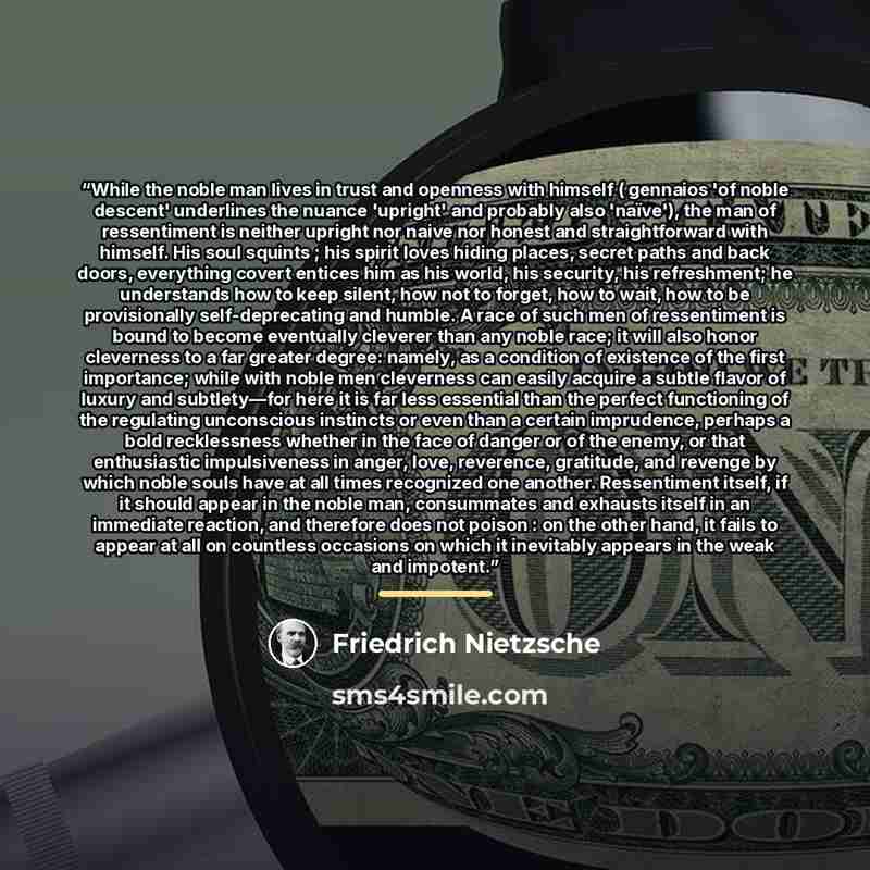 “While the noble man lives in trust and openness with himself ( gennaios 'of noble descent' underlines the nuance 'upright' and probably also 'naïve'), the man of ressentiment is neither upright nor naive nor honest and straightforward with himself. His soul squints ; his spirit loves hiding…” quote by Friedrich Nietzsche