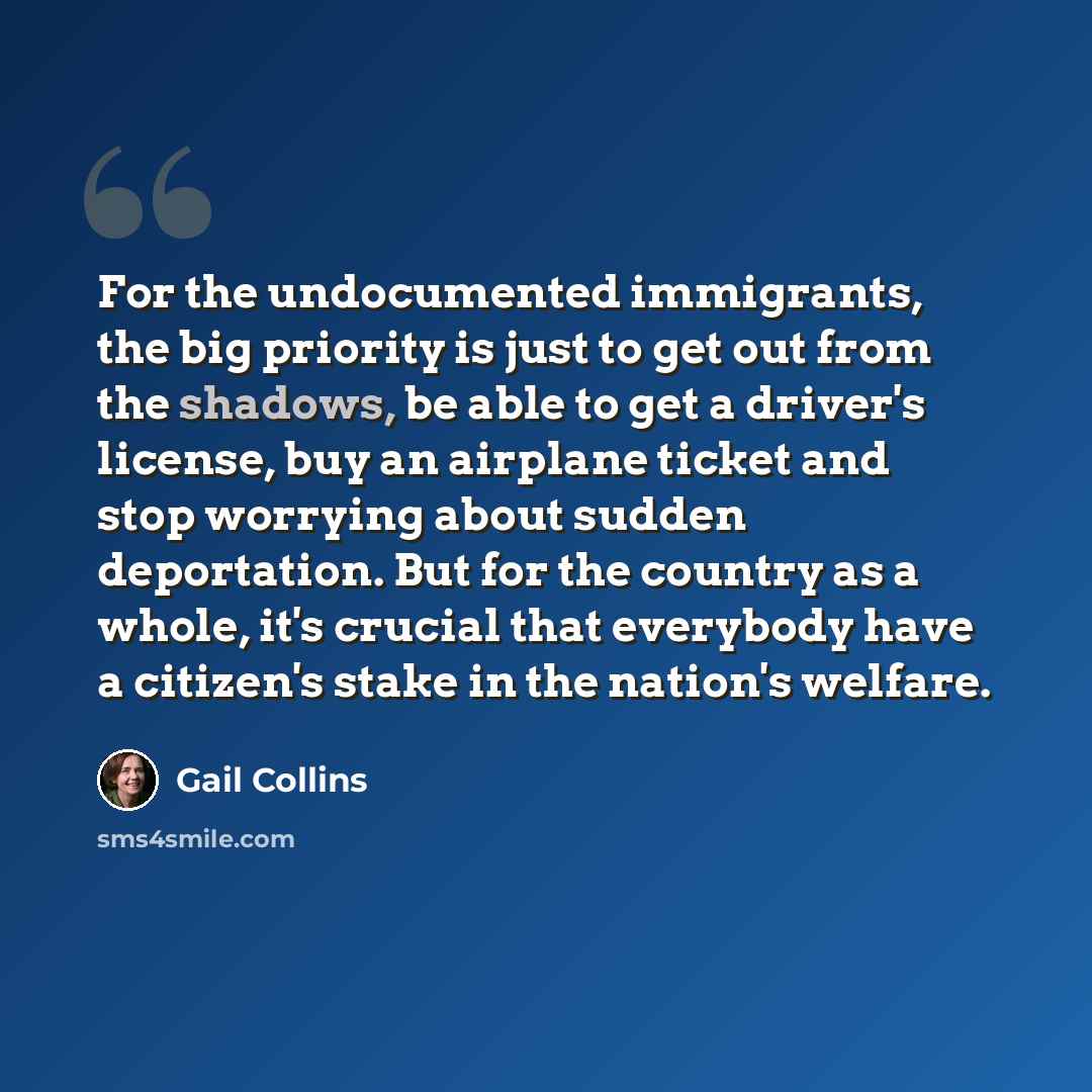 “For the undocumented immigrants, the big priority is just to get out from the shadows, be able to get a driver's license, buy an airplane ticket and stop worrying about sudden deportation. But for the country as a whole, it's crucial that everybody have a citizen's stake in the nation's welfare.” quote by Gail Collins