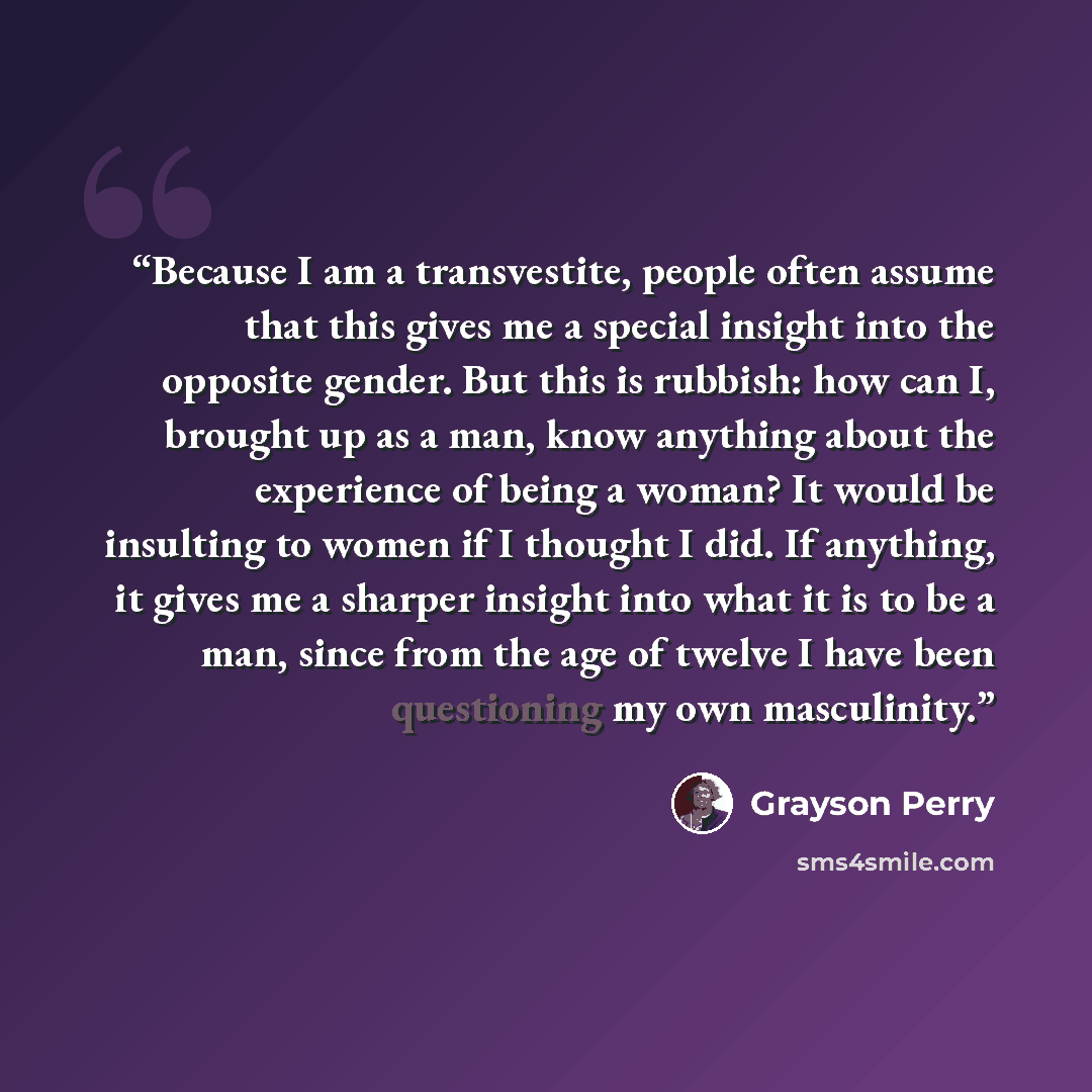 “Because I am a transvestite, people often assume that this gives me a special insight into the opposite gender. But this is rubbish: how can I, brought up as a man, know anything about the experience of being a woman? It would be insulting to women if I thought I did. If anything, it gives me a…” quote by Grayson Perry