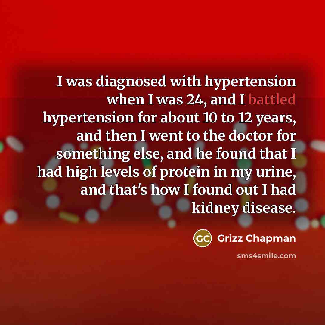 “I was diagnosed with hypertension when I was 24, and I battled hypertension for about 10 to 12 years, and then I went to the doctor for something else, and he found that I had high levels of protein in my urine, and that's how I found out I had kidney disease.” quote by Grizz Chapman