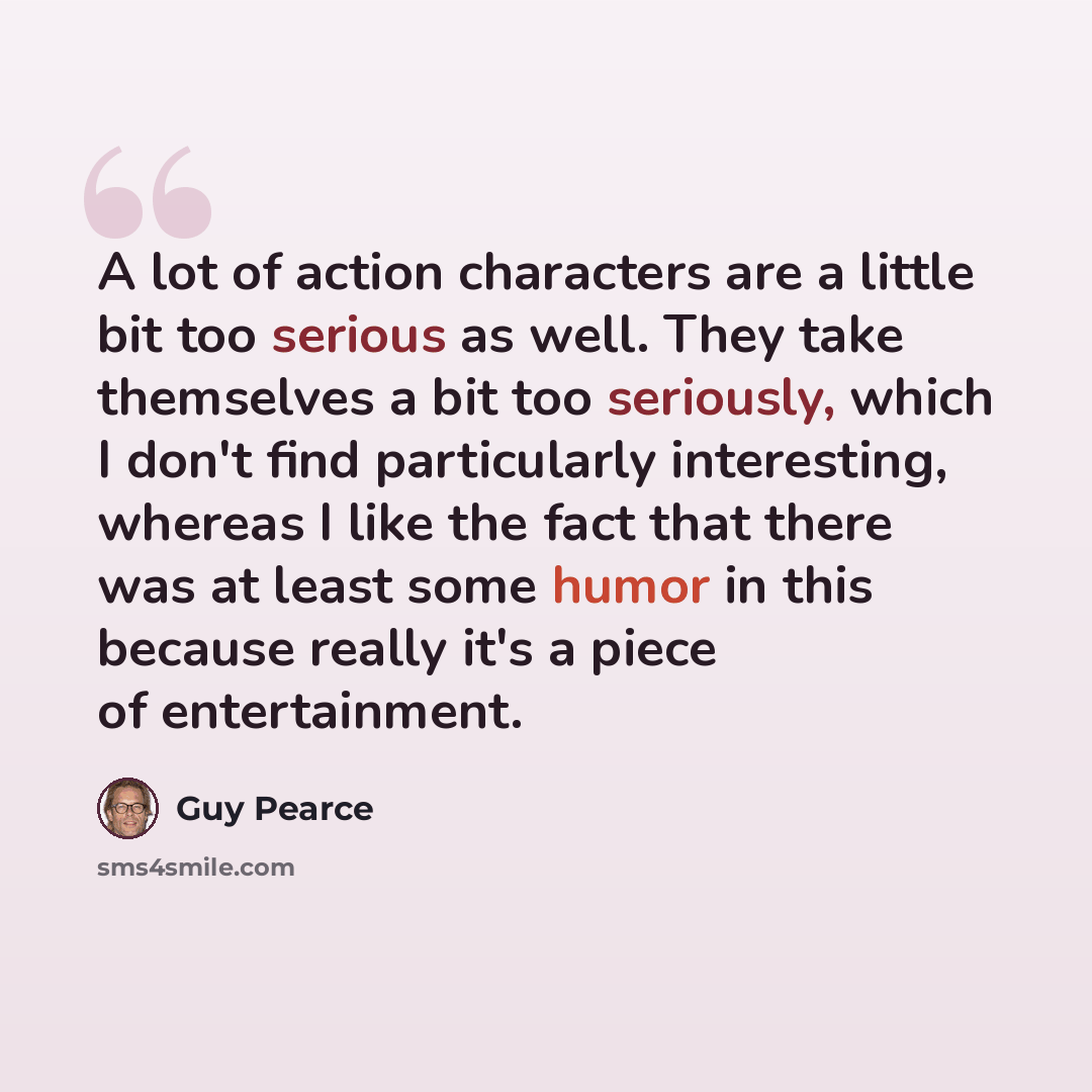 “A lot of action characters are a little bit too serious as well. They take themselves a bit too seriously, which I don't find particularly interesting, whereas I like the fact that there was at least some humor in this because really it's a piece of entertainment.” quote by Guy Pearce