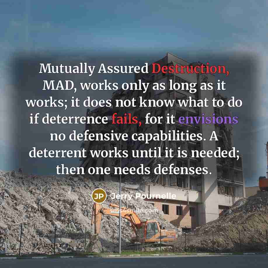 “Mutually Assured Destruction, MAD, works only as long as it works; it does not know what to do if deterrence fails, for it envisions no defensive capabilities. A deterrent works until it is needed; then one needs defenses.” quote by Jerry Pournelle