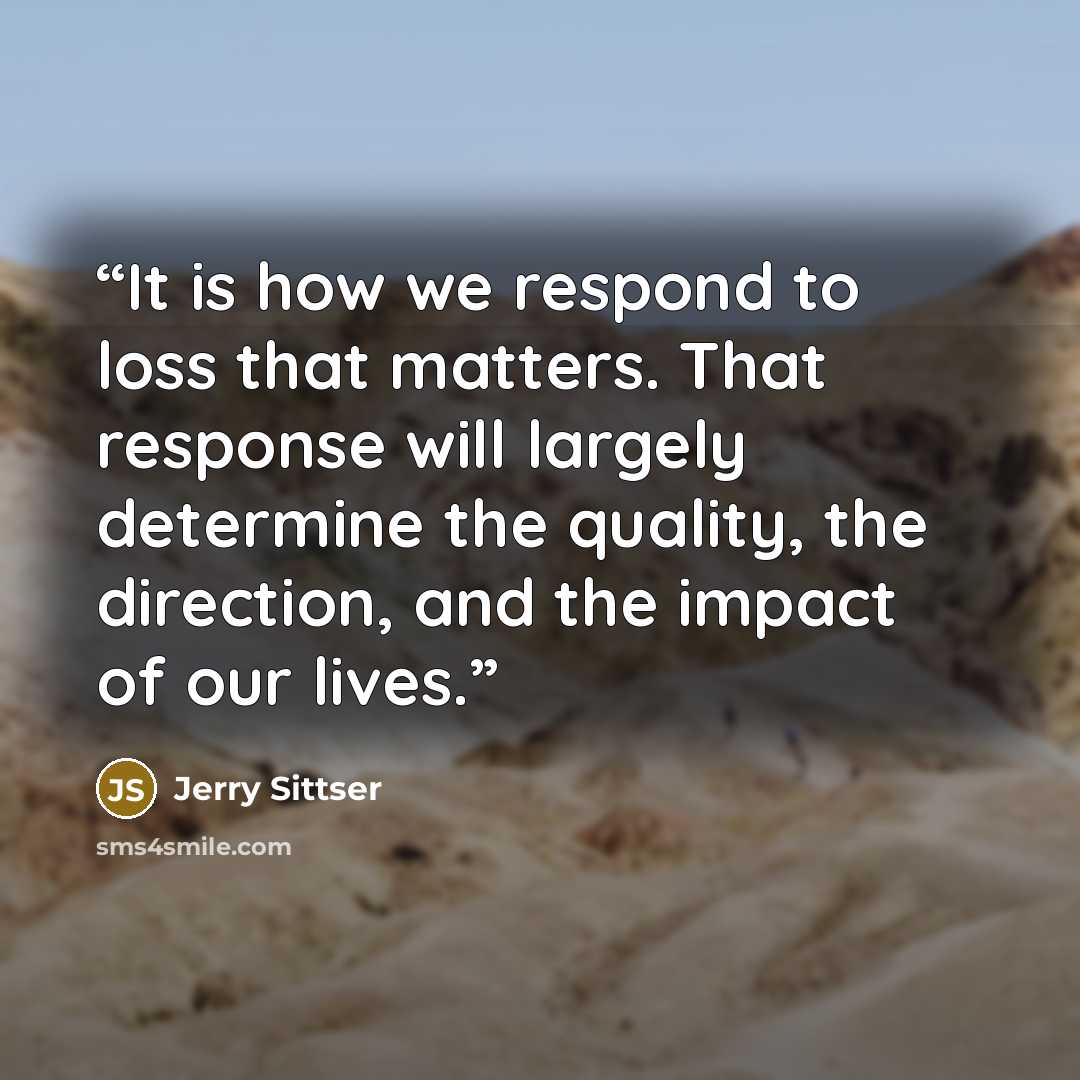 “It is how we respond to loss that matters. That response will largely determine the quality, the direction, and the impact of our lives.” quote by Jerry Sittser