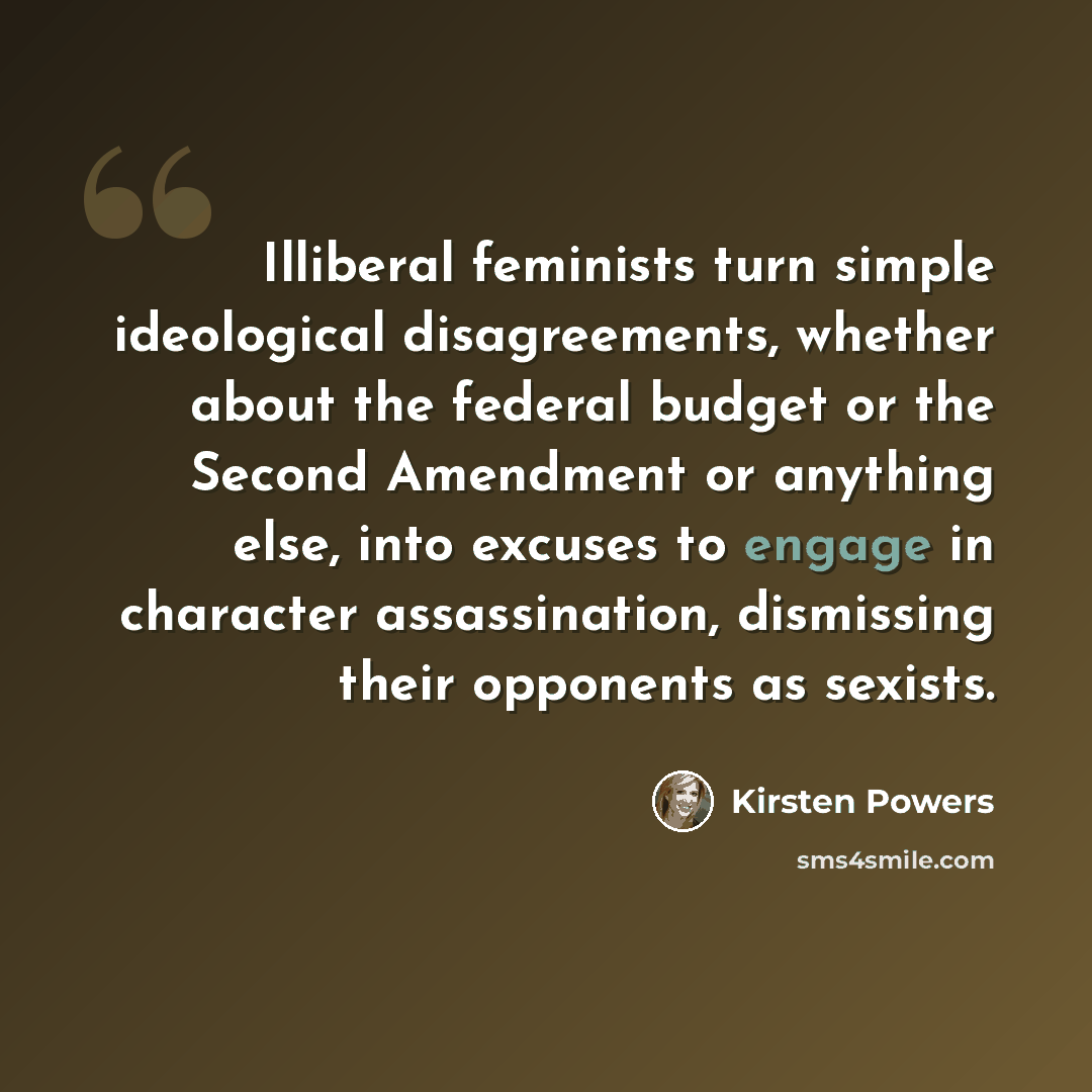 “Illiberal feminists turn simple ideological disagreements, whether about the federal budget or the Second Amendment or anything else, into excuses to engage in character assassination, dismissing their opponents as sexists.” quote by Kirsten Powers