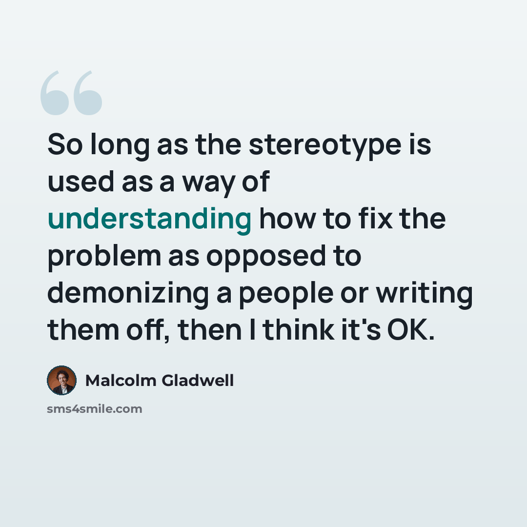 “So long as the stereotype is used as a way of understanding how to fix the problem as opposed to demonizing a people or writing them off, then I think it's OK.” quote by Malcolm Gladwell