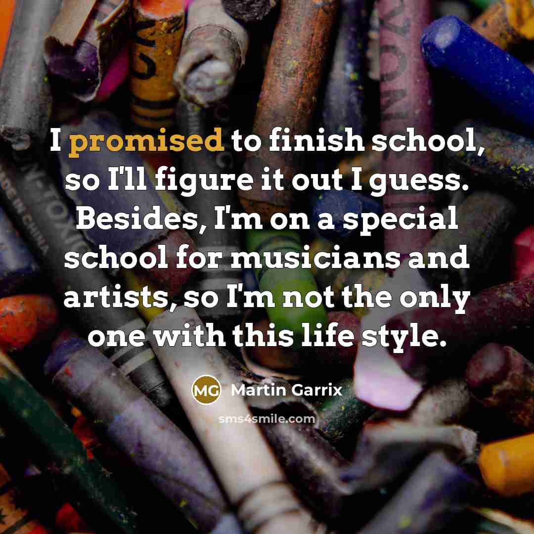 “I promised to finish school, so I'll figure it out I guess. Besides, I'm on a special school for musicians and artists, so I'm not the only one with this life style.” quote by Martin Garrix