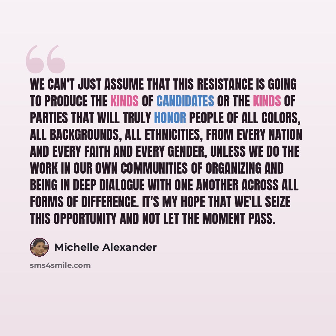 “We can't just assume that this resistance is going to produce the kinds of candidates or the kinds of parties that will truly honor people of all colors, all backgrounds, all ethnicities, from every nation and every faith and every gender, unless we do the work in our own communities of organizing…” quote by Michelle Alexander