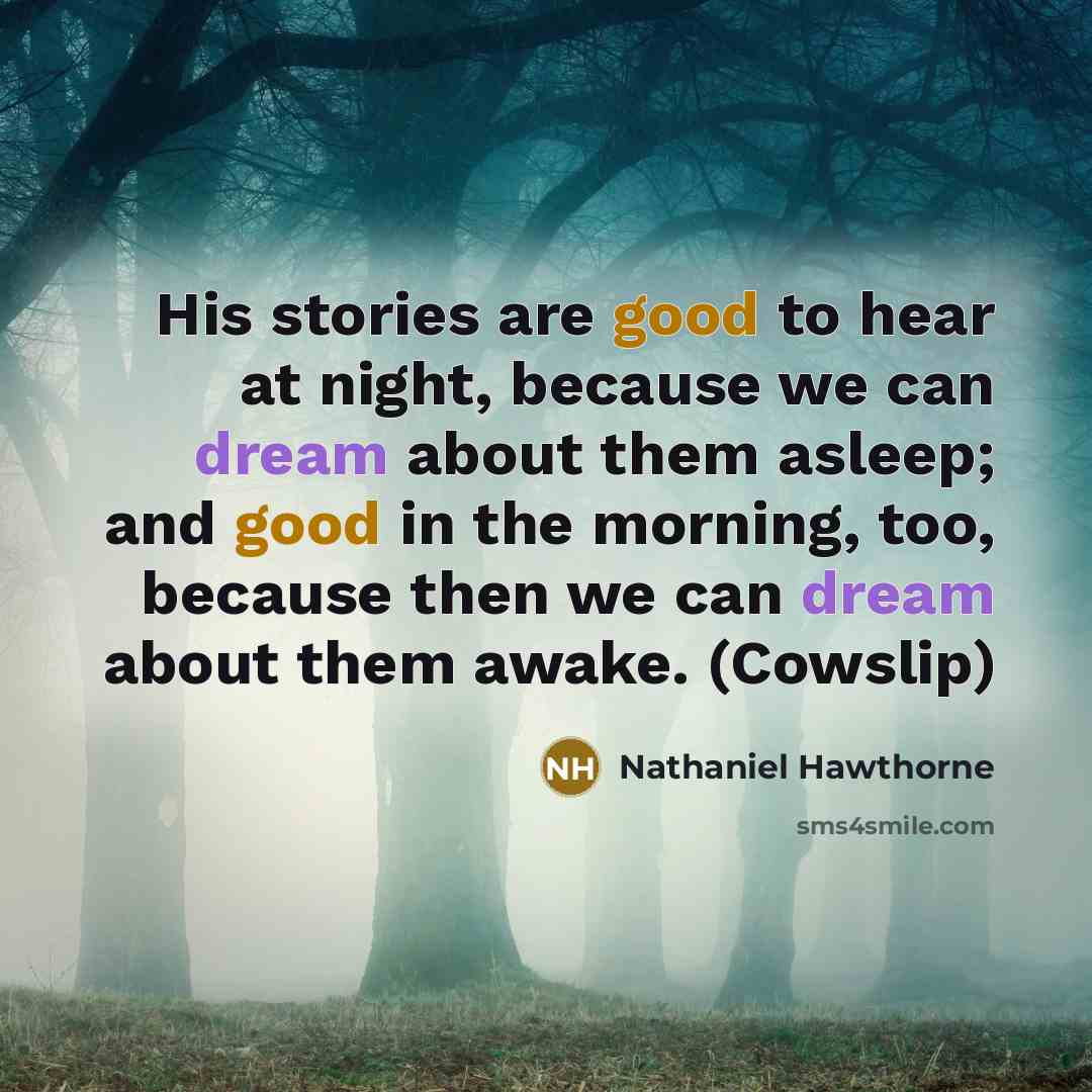 “His stories are good to hear at night, because we can dream about them asleep; and good in the morning, too, because then we can dream about them awake. (Cowslip)” quote by Nathaniel Hawthorne