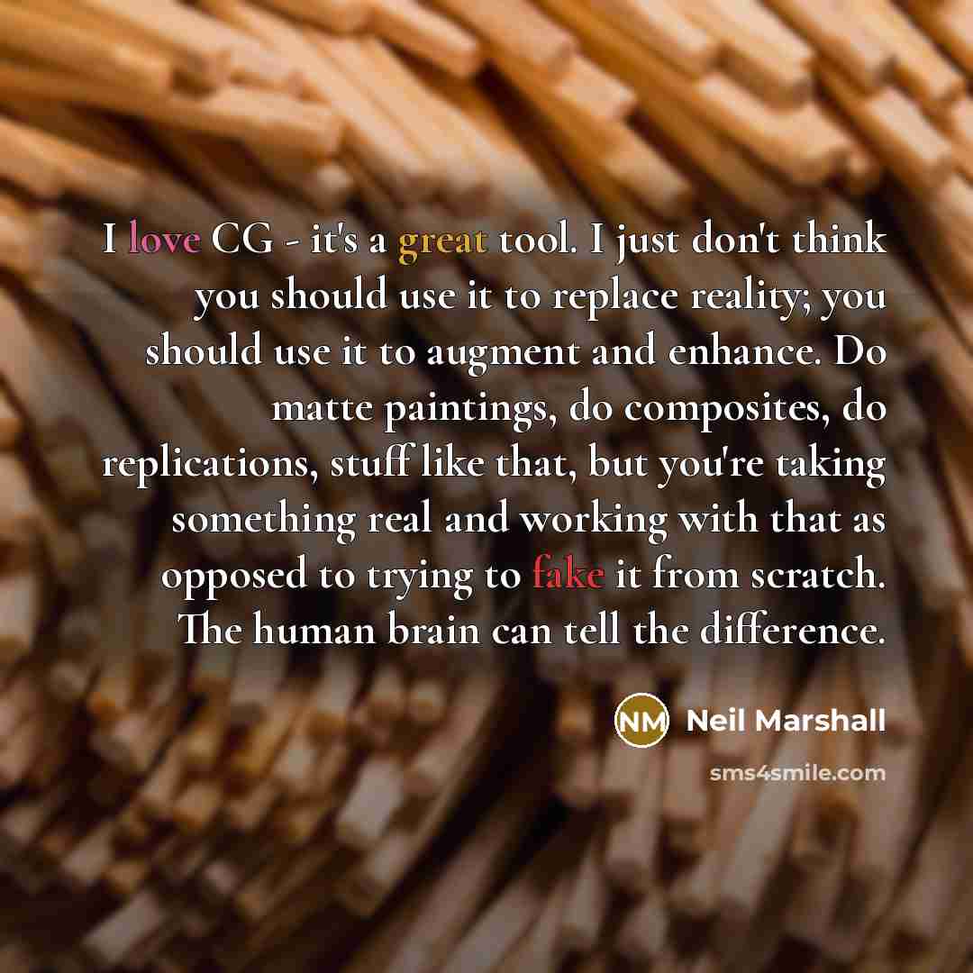 “I love CG - it's a great tool. I just don't think you should use it to replace reality; you should use it to augment and enhance. Do matte paintings, do composites, do replications, stuff like that, but you're taking something real and working with that as opposed to trying to fake it from…” quote by Neil Marshall
