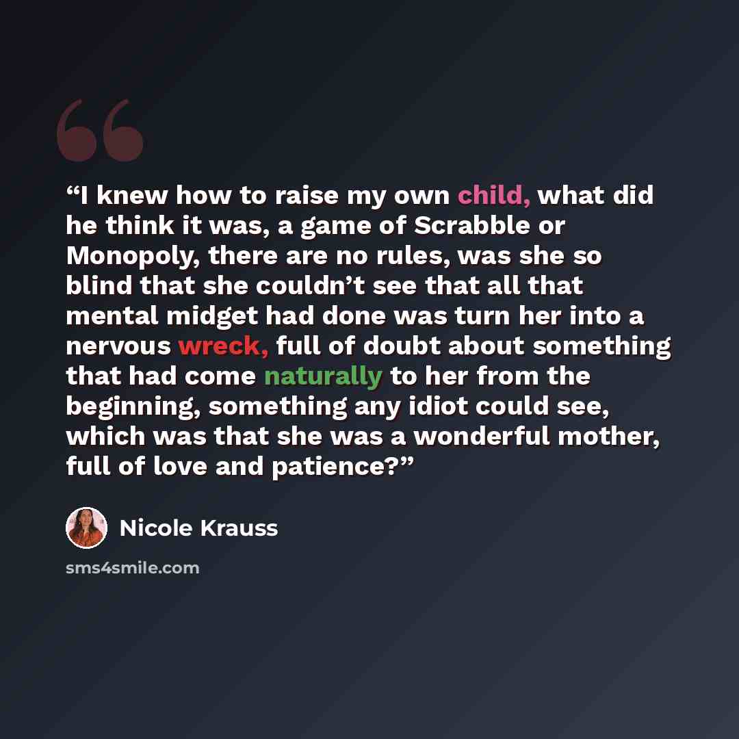 “I knew how to raise my own child, what did he think it was, a game of Scrabble or Monopoly, there are no rules, was she so blind that she couldn’t see that all that mental midget had done was turn her into a nervous wreck, full of doubt about something that had come naturally to her from the…” quote by Nicole Krauss