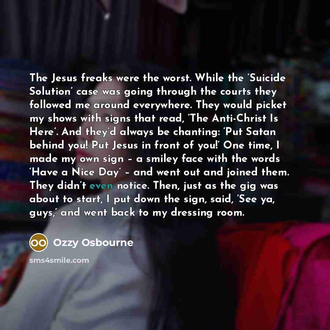 “The Jesus freaks were the worst. While the ‘Suicide Solution’ case was going through the courts they followed me around everywhere. They would picket my shows with signs that read, ‘The Anti-Christ Is Here’. And they’d always be chanting: ‘Put Satan behind you! Put Jesus in front of you!’ One…” quote by Ozzy Osbourne