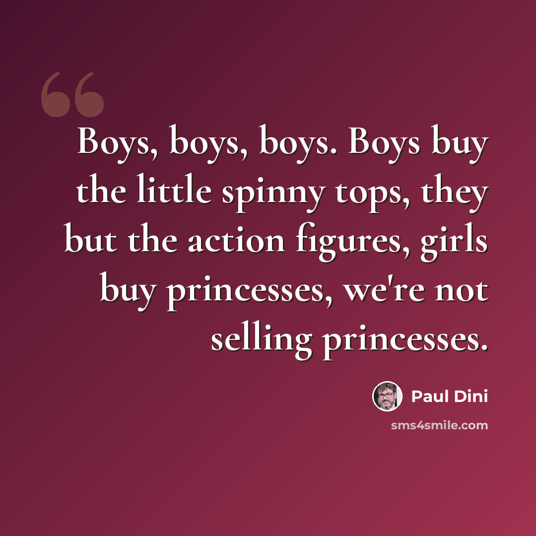 “Boys, boys, boys. Boys buy the little spinny tops, they but the action figures, girls buy princesses, we're not selling princesses.” quote by Paul Dini