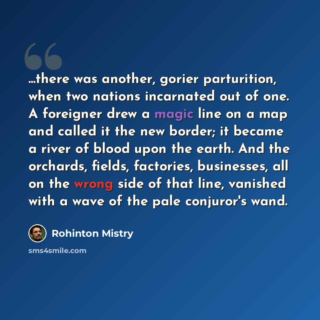 “...there was another, gorier parturition, when two nations incarnated out of one. A foreigner drew a magic line on a map and called it the new border; it became a river of blood upon the earth. And the orchards, fields, factories, businesses, all on the wrong side of that line, vanished with a…” quote by Rohinton Mistry