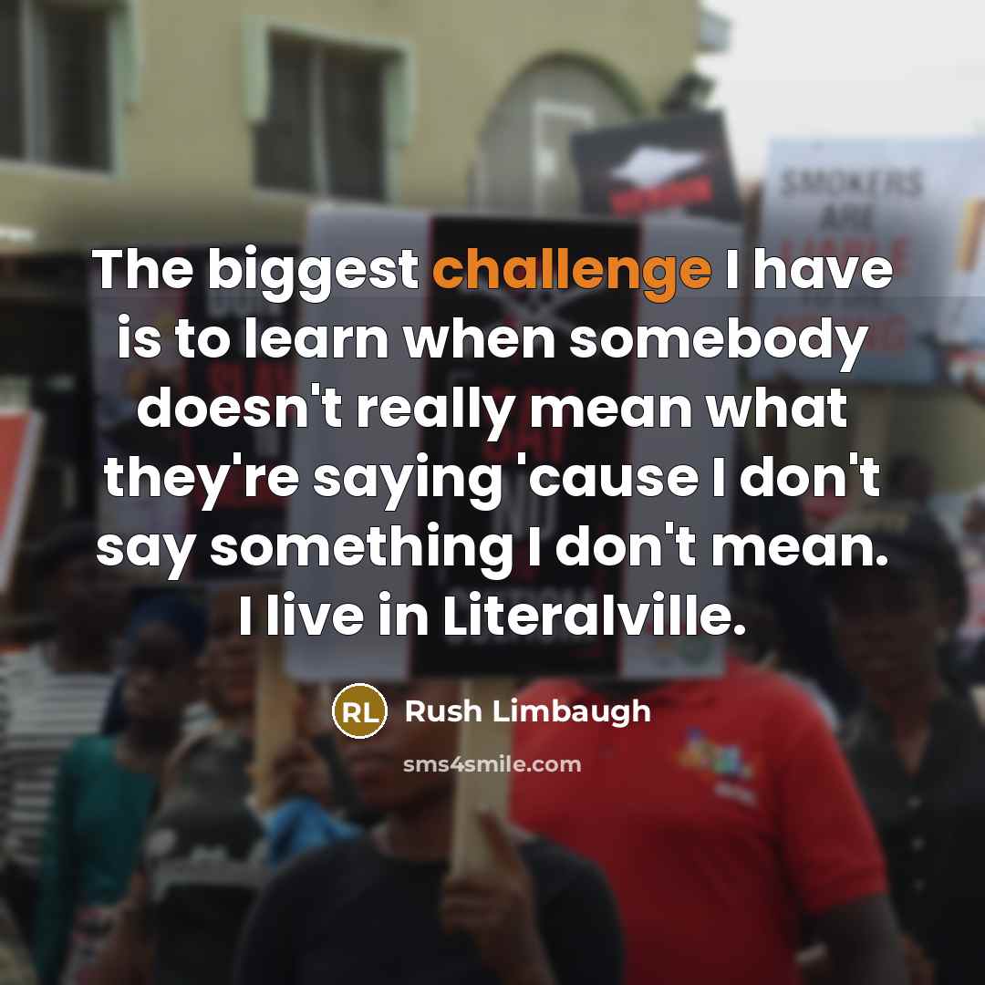 “The biggest challenge I have is to learn when somebody doesn't really mean what they're saying 'cause I don't say something I don't mean. I live in Literalville.” quote by Rush Limbaugh