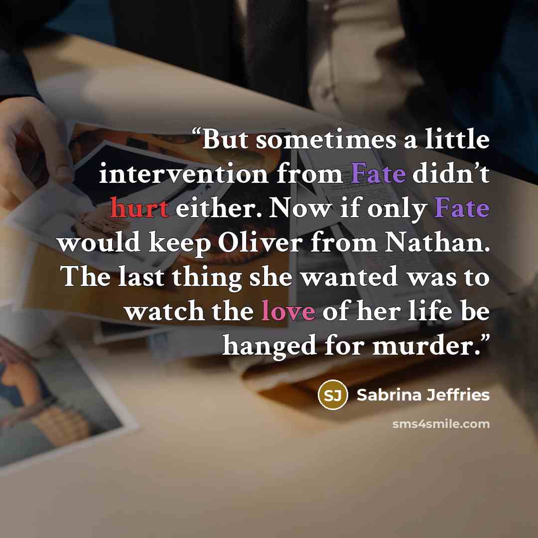 “But sometimes a little intervention from Fate didn’t hurt either. Now if only Fate would keep Oliver from Nathan. The last thing she wanted was to watch the love of her life be hanged for murder.” quote by Sabrina Jeffries