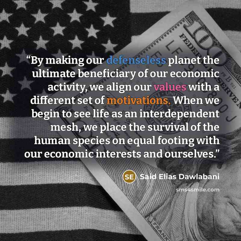 “By making our defenseless planet the ultimate beneficiary of our economic activity, we align our values with a different set of motivations. When we begin to see life as an interdependent mesh, we place the survival of the human species on equal footing with our economic interests and ourselves.” quote by Said Elias Dawlabani