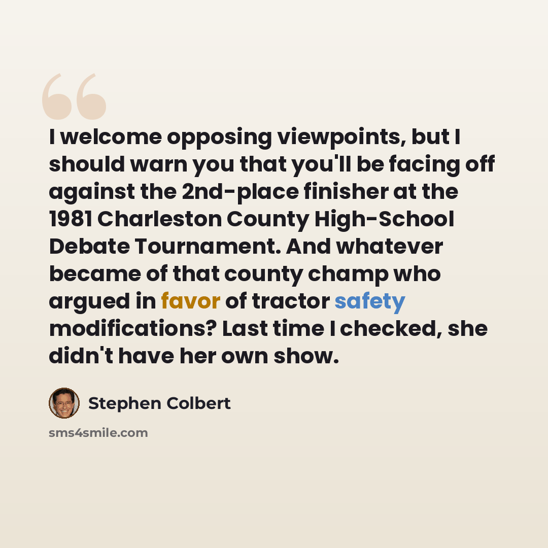 “I welcome opposing viewpoints, but I should warn you that you'll be facing off against the 2nd-place finisher at the 1981 Charleston County High-School Debate Tournament. And whatever became of that county champ who argued in favor of tractor safety modifications? Last time I checked, she didn't…” quote by Stephen Colbert
