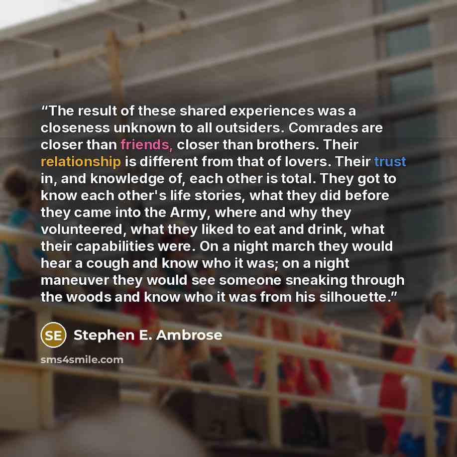 “The result of these shared experiences was a closeness unknown to all outsiders. Comrades are closer than friends, closer than brothers. Their relationship is different from that of lovers. Their trust in, and knowledge of, each other is total. They got to know each other's life stories, what they…” quote by Stephen E. Ambrose