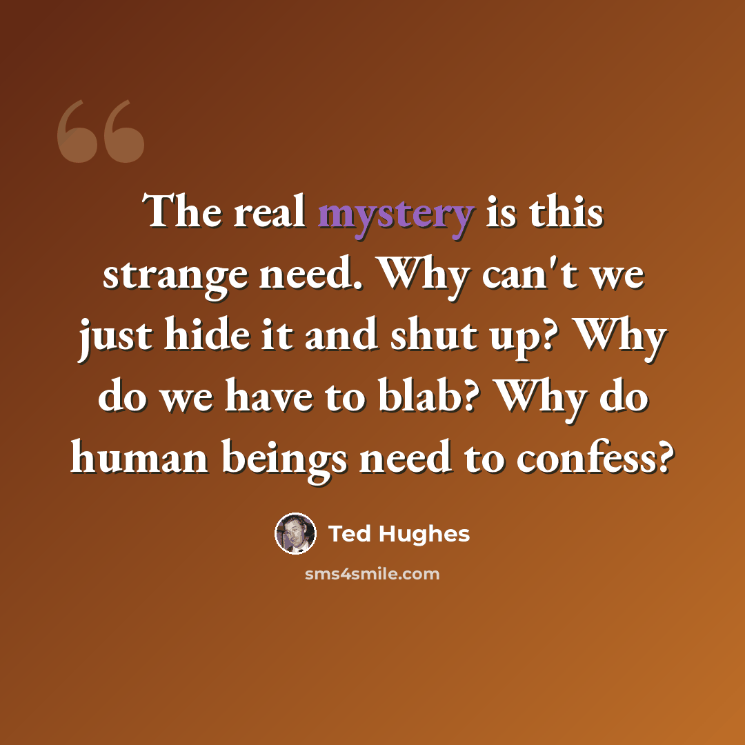 “The real mystery is this strange need. Why can't we just hide it and shut up? Why do we have to blab? Why do human beings need to confess?” quote by Ted Hughes