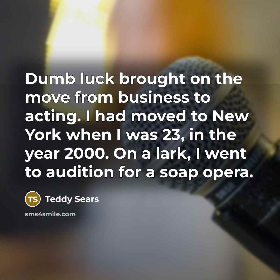 “Dumb luck brought on the move from business to acting. I had moved to New York when I was 23, in the year 2000. On a lark, I went to audition for a soap opera.” quote by Teddy Sears