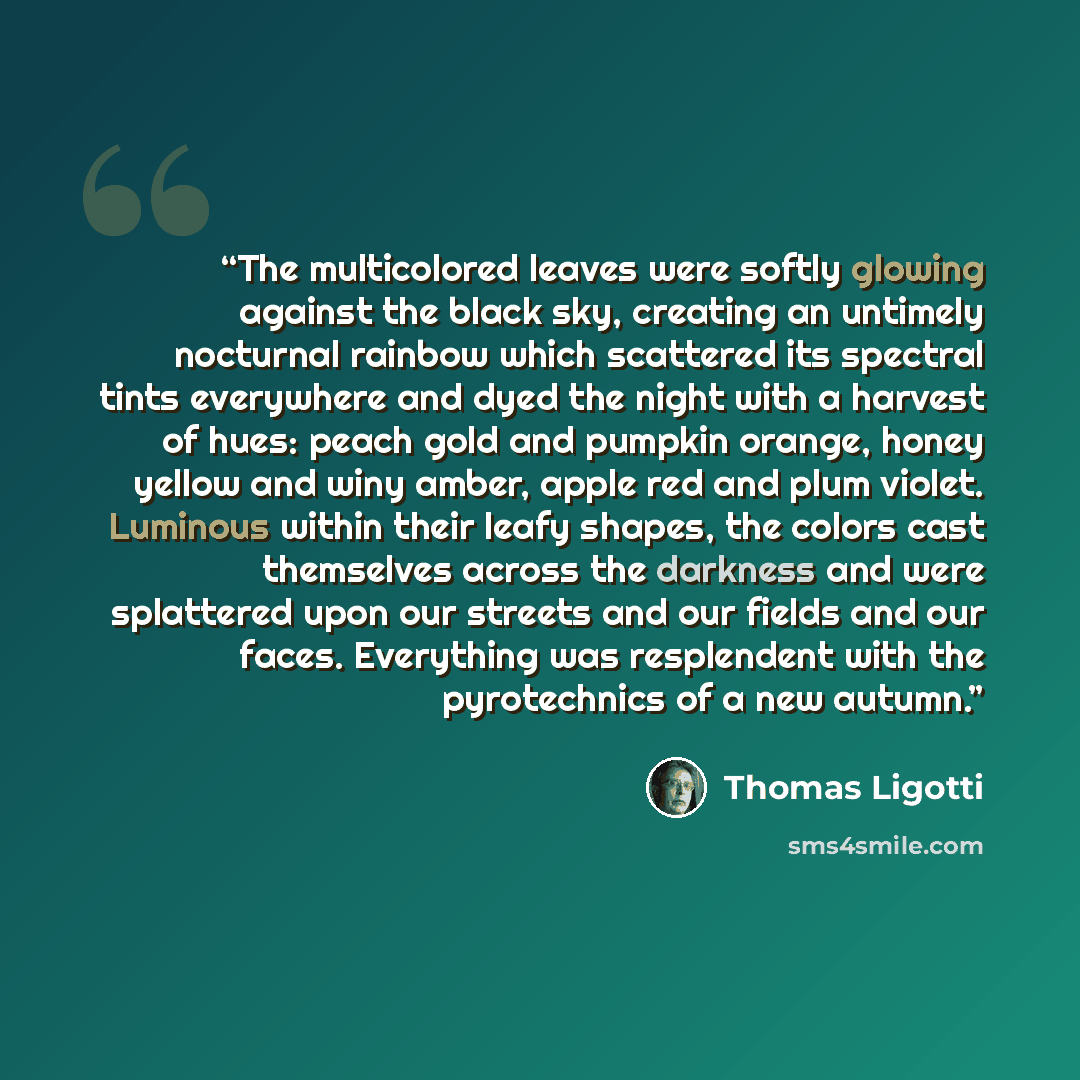 “The multicolored leaves were softly glowing against the black sky, creating an untimely nocturnal rainbow which scattered its spectral tints everywhere and dyed the night with a harvest of hues: peach gold and pumpkin orange, honey yellow and winy amber, apple red and plum violet. Luminous within…” quote by Thomas Ligotti