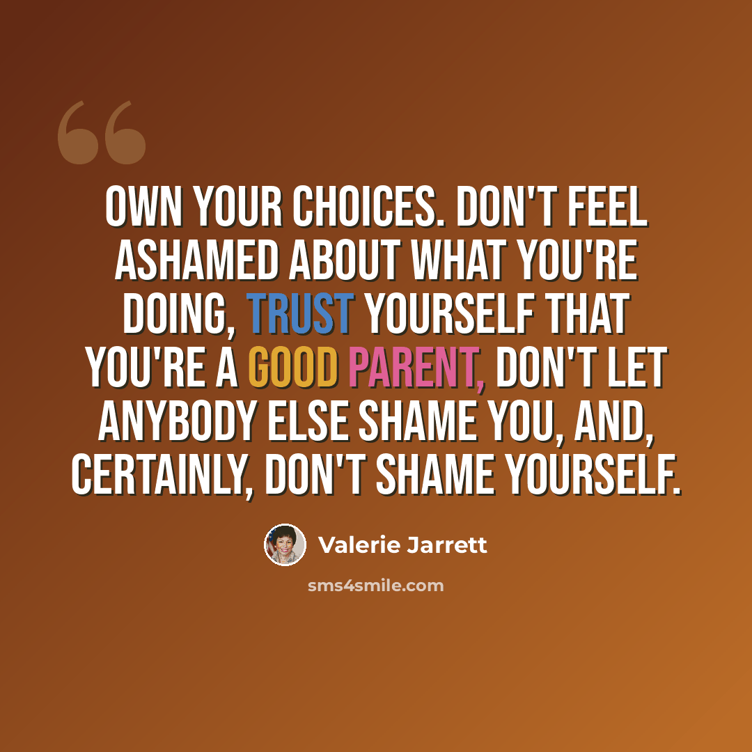 “Own your choices. Don't feel ashamed about what you're doing, trust yourself that you're a good parent, don't let anybody else shame you, and, certainly, don't shame yourself.” quote by Valerie Jarrett