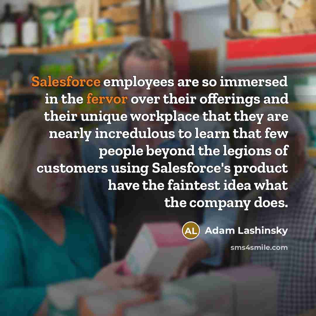 “Salesforce employees are so immersed in the fervor over their offerings and their unique workplace that they are nearly incredulous to learn that few people beyond the legions of customers using Salesforce's product have the faintest idea what the company does.” quote by Adam Lashinsky