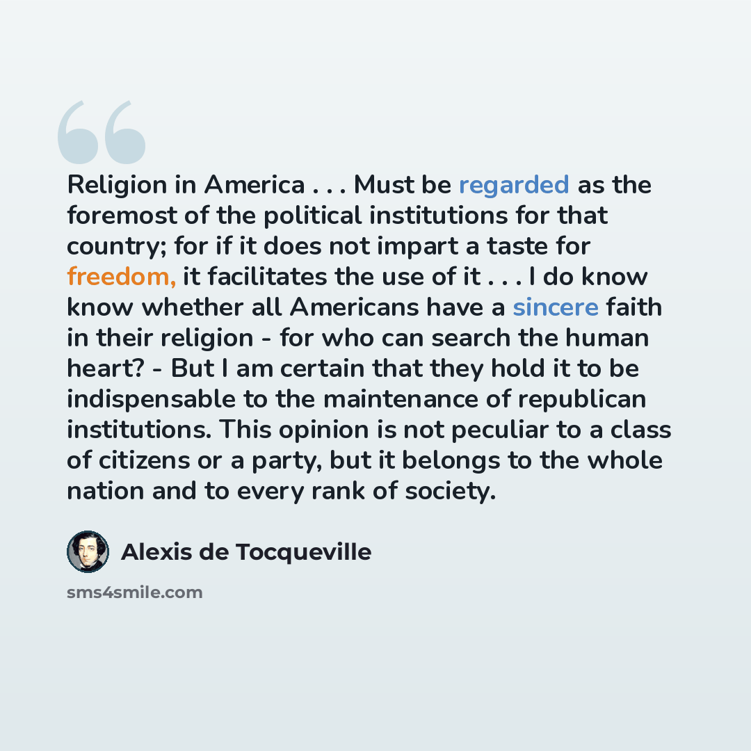 “Religion in America . . . Must be regarded as the foremost of the political institutions for that country; for if it does not impart a taste for freedom, it facilitates the use of it . . . I do know know whether all Americans have a sincere faith in their religion - for who can search the human…” quote by Alexis de Tocqueville