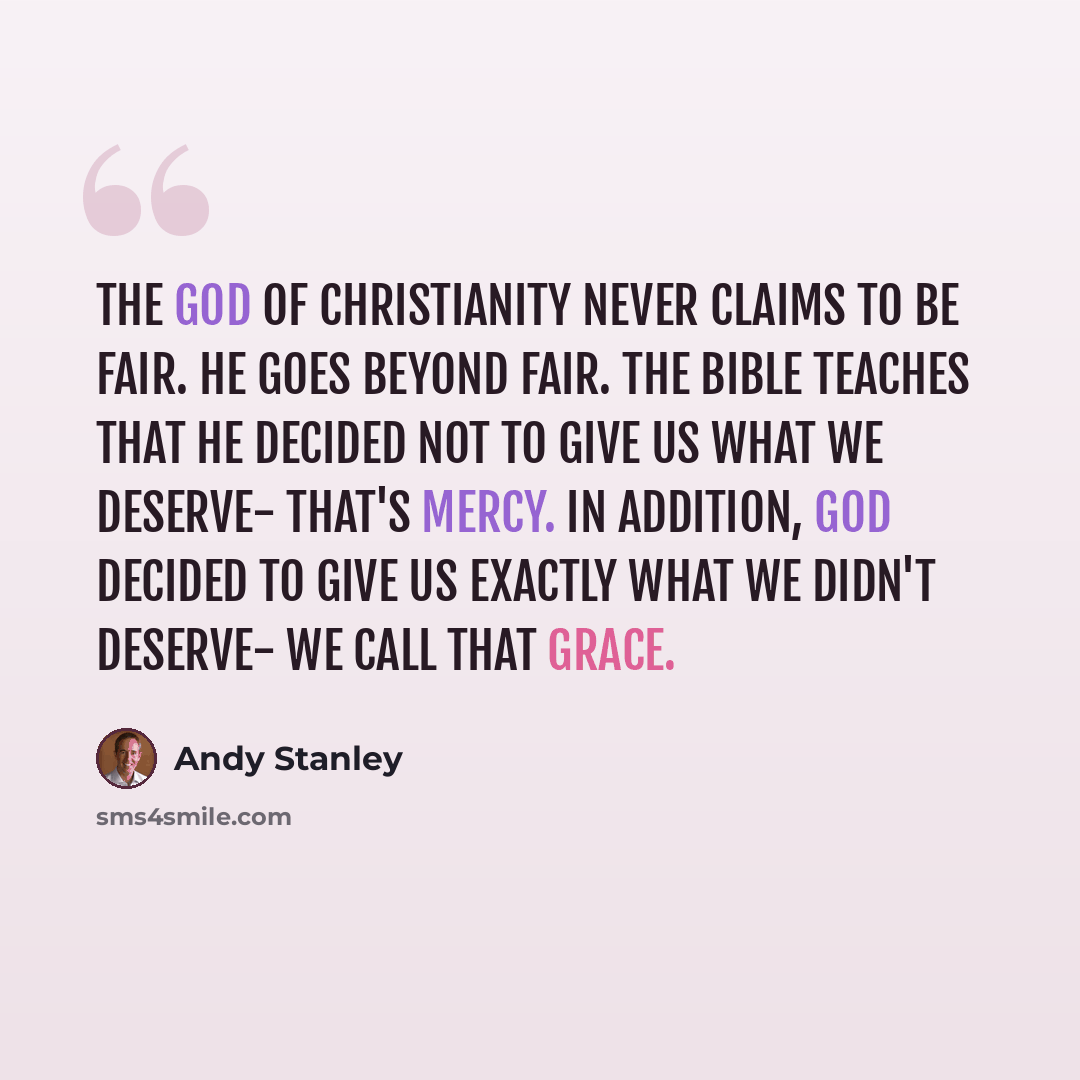 “The God of Christianity never claims to be fair. He goes beyond fair. The Bible teaches that he decided not to give us what we deserve- that's mercy. In addition, God decided to give us exactly what we didn't deserve- we call that grace.” quote by Andy Stanley