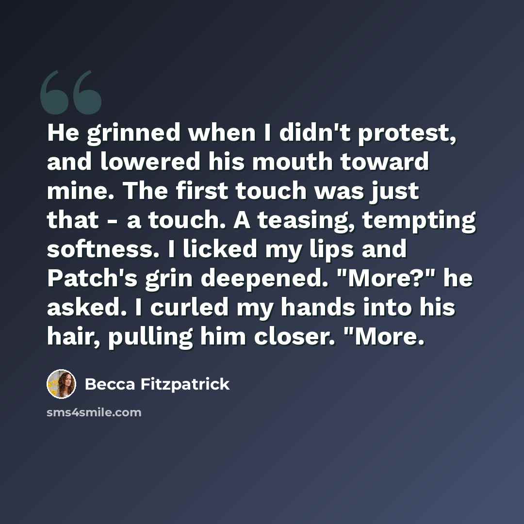 “He grinned when I didn't protest, and lowered his mouth toward mine. The first touch was just that - a touch. A teasing, tempting softness. I licked my lips and Patch's grin deepened. "More?" he asked. I curled my hands into his hair, pulling him closer. "More.” quote by Becca Fitzpatrick