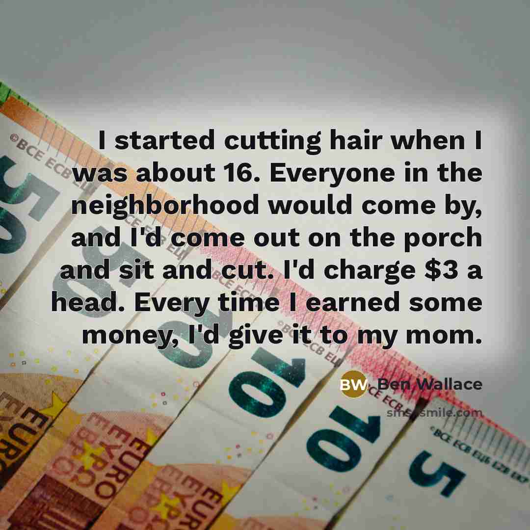 “I started cutting hair when I was about 16. Everyone in the neighborhood would come by, and I'd come out on the porch and sit and cut. I'd charge $3 a head. Every time I earned some money, I'd give it to my mom.” quote by Ben Wallace