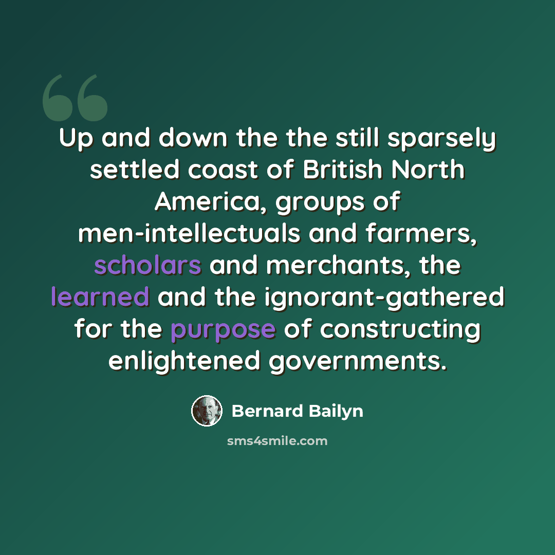 “Up and down the the still sparsely settled coast of British North America, groups of men-intellectuals and farmers, scholars and merchants, the learned and the ignorant-gathered for the purpose of constructing enlightened governments.” quote by Bernard Bailyn