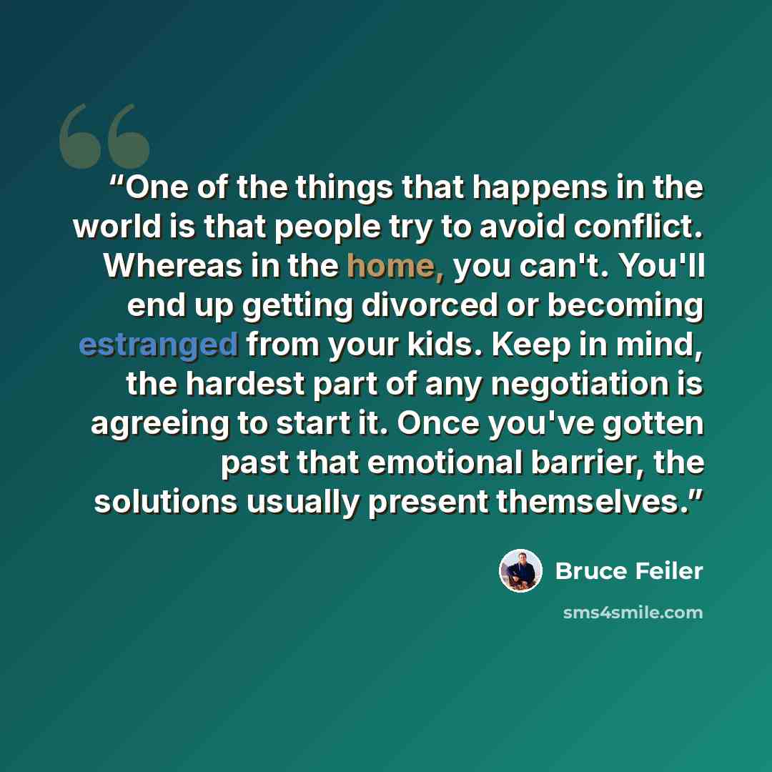 “One of the things that happens in the world is that people try to avoid conflict. Whereas in the home, you can't. You'll end up getting divorced or becoming estranged from your kids. Keep in mind, the hardest part of any negotiation is agreeing to start it. Once you've gotten past that emotional…” quote by Bruce Feiler