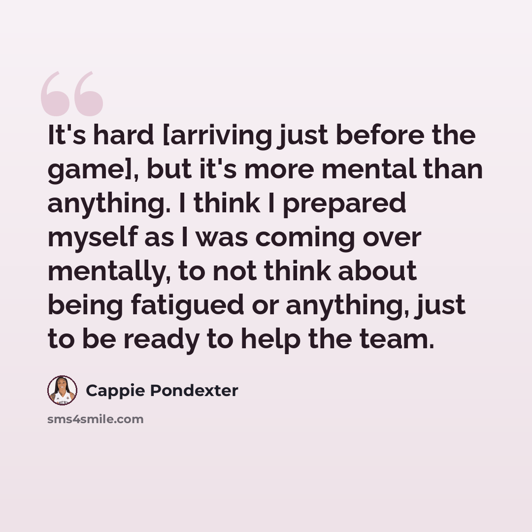“It's hard [arriving just before the game], but it's more mental than anything. I think I prepared myself as I was coming over mentally, to not think about being fatigued or anything, just to be ready to help the team.” quote by Cappie Pondexter
