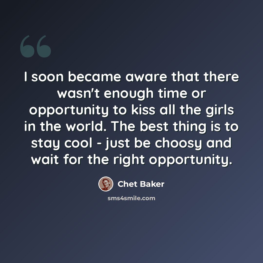 “I soon became aware that there wasn't enough time or opportunity to kiss all the girls in the world. The best thing is to stay cool - just be choosy and wait for the right opportunity.” quote by Chet Baker