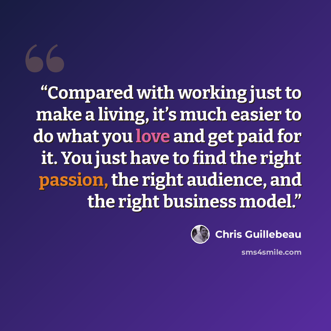 “Compared with working just to make a living, it’s much easier to do what you love and get paid for it. You just have to find the right passion, the right audience, and the right business model.” quote by Chris Guillebeau