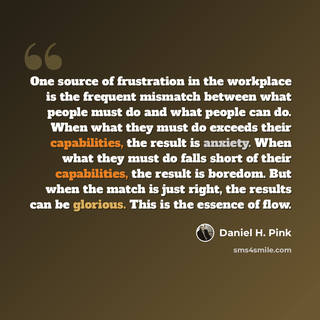 “One source of frustration in the workplace is the frequent mismatch between what people must do and what people can do. When what they must do exceeds their capabilities, the result is anxiety. When what they must do falls short of their capabilities, the result is boredom. But when the match is…” quote by Daniel H. Pink